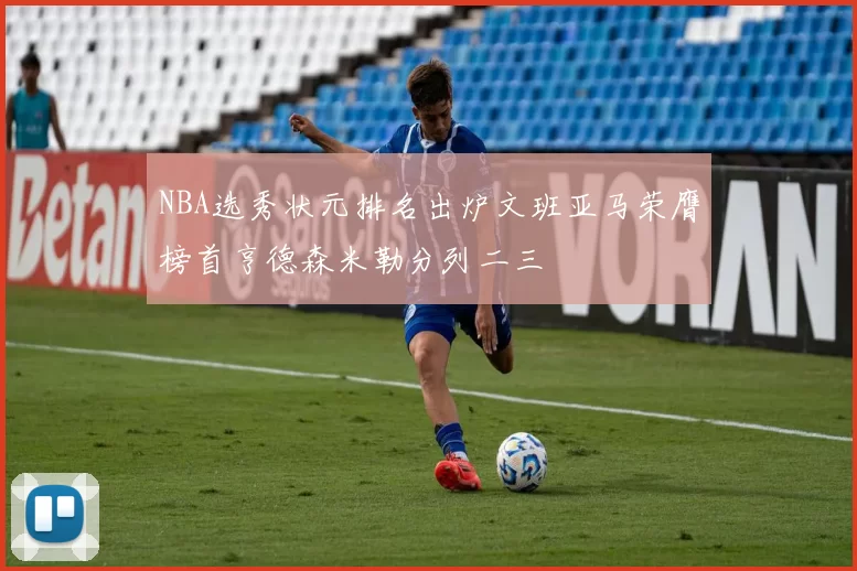 NBA选秀状元排名出炉文班亚马荣膺榜首亨德森米勒分列二三