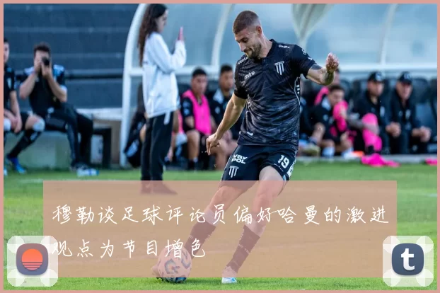 穆勒谈足球评论员偏好哈曼的激进观点为节目增色