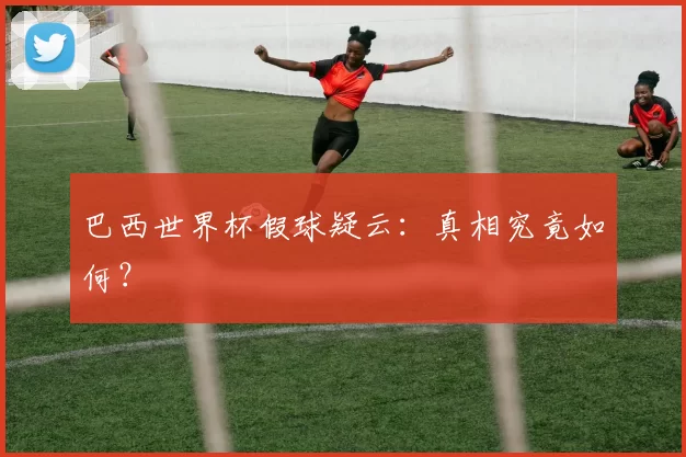 巴西世界杯假球疑云：真相究竟如何？