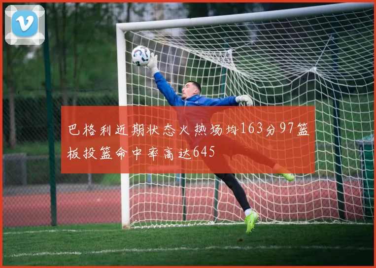 巴格利近期状态火热场均163分97篮板投篮命中率高达645