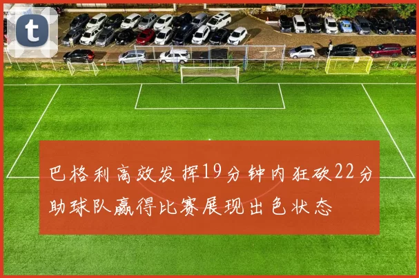 巴格利高效发挥19分钟内狂砍22分助球队赢得比赛展现出色状态