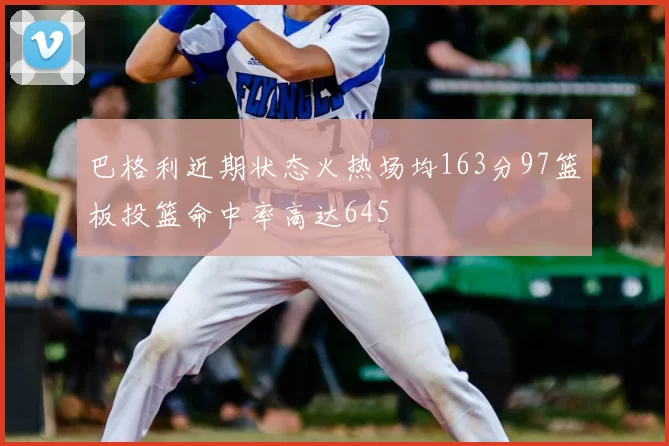 巴格利近期状态火热场均163分97篮板投篮命中率高达645