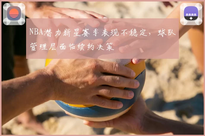 NBA潜力新星赛季表现不稳定，球队管理层面临续约决策