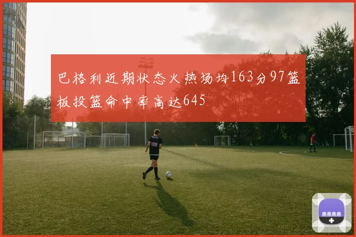 巴格利近期状态火热场均163分97篮板投篮命中率高达645